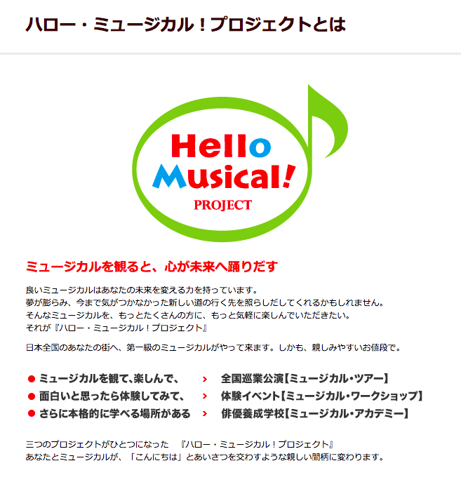 ミュージカルを観ると、心が未来へ踊りだす良いミュージカルはあなたの未来を変える力を持っています。夢が膨らみ、今まで気がつかなかった新しい道の行く先を照らしだしてくれるかもしれません。そんなミュージカルを、もっとたくさんの方に、もっと気軽に楽しんでいただきたい。それが『ハロー・ミュージカル！プロジェクト』日本全国のあなたの街へ、第一級のミュージカルがやって来ます。しかも、親しみやすいお値段で。ミュージカルを観て、楽しんで、全国巡業公演 ミュージカル・ツアー。面白いと思った